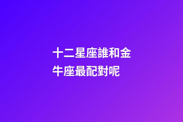 十二星座誰和金牛座最配對呢-第1張-星座運勢-玄機派
