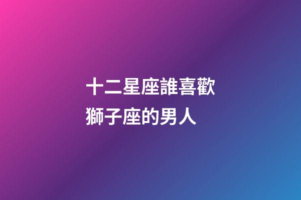 十二星座誰喜歡獅子座的男人-第1張-星座運勢-玄機派