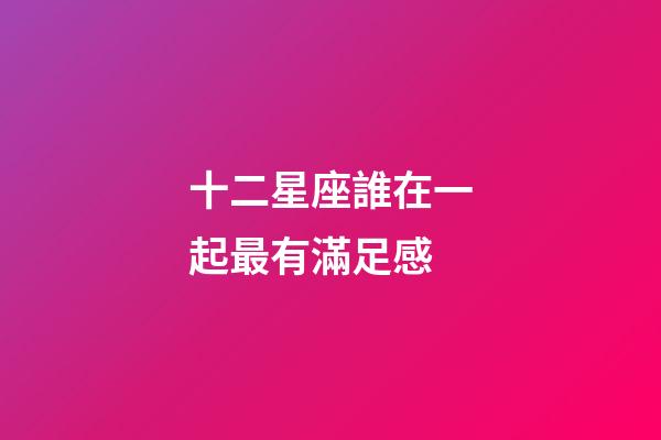 十二星座誰在一起最有滿足感-第1張-星座運勢-玄機派