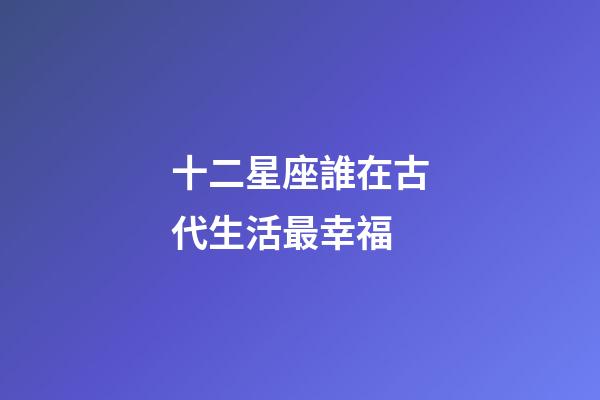 十二星座誰在古代生活最幸福-第1張-星座運(yùn)勢-玄機(jī)派