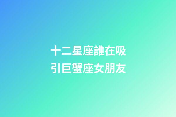 十二星座誰在吸引巨蟹座女朋友-第1張-星座運勢-玄機派
