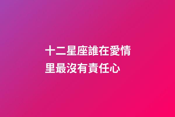 十二星座誰在愛情里最沒有責任心-第1張-星座運勢-玄機派