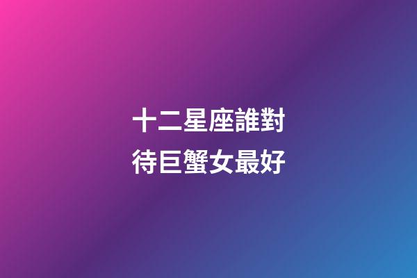 十二星座誰對待巨蟹女最好-第1張-星座運(yùn)勢-玄機(jī)派