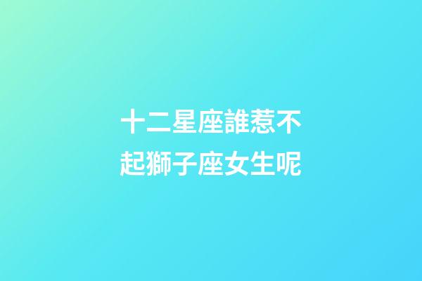 十二星座誰惹不起獅子座女生呢-第1張-星座運勢-玄機派