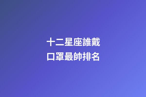 十二星座誰戴口罩最帥排名-第1張-星座運勢-玄機派