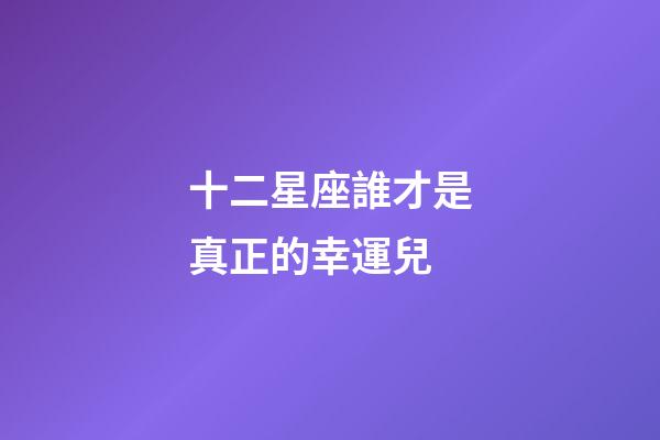 十二星座誰才是真正的幸運兒-第1張-星座運勢-玄機派