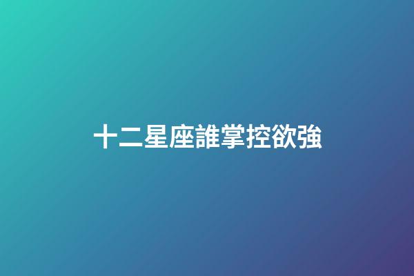 十二星座誰掌控欲強-第1張-星座運勢-玄機派