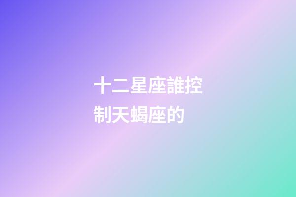 十二星座誰控制天蝎座的-第1張-星座運(yùn)勢(shì)-玄機(jī)派