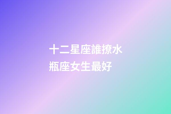 十二星座誰撩水瓶座女生最好-第1張-星座運勢-玄機派