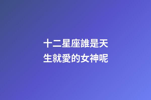 十二星座誰是天生就愛的女神呢-第1張-星座運勢-玄機派