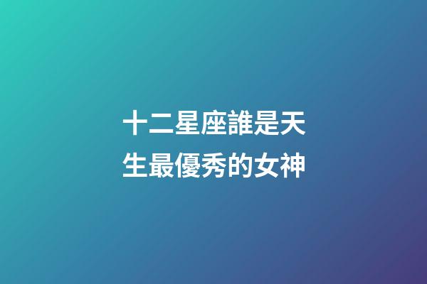 十二星座誰是天生最優秀的女神-第1張-星座運勢-玄機派