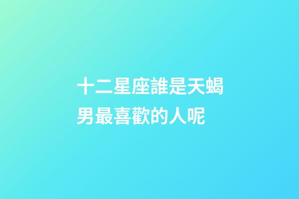 十二星座誰是天蝎男最喜歡的人呢-第1張-星座運勢-玄機派