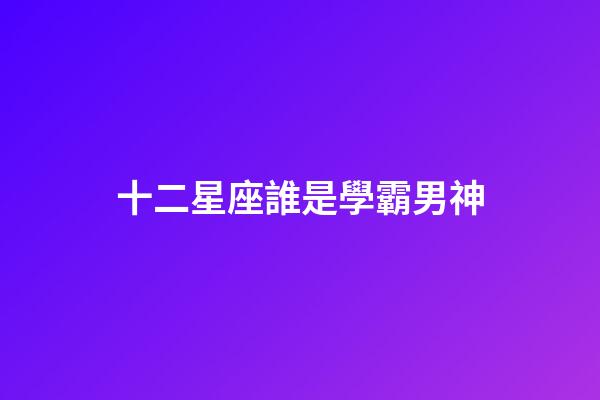 十二星座誰是學霸男神-第1張-星座運勢-玄機派