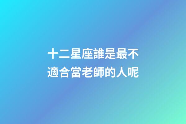十二星座誰是最不適合當老師的人呢-第1張-星座運勢-玄機派