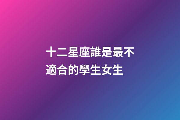 十二星座誰是最不適合的學生女生-第1張-星座運勢-玄機派
