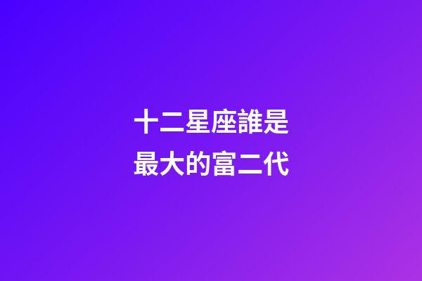 十二星座誰是最大的富二代-第1張-星座運勢-玄機派