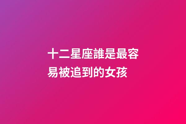 十二星座誰是最容易被追到的女孩-第1張-星座運勢-玄機派