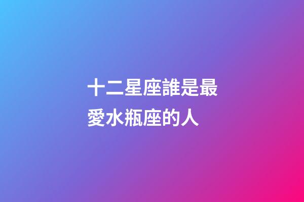 十二星座誰是最愛水瓶座的人-第1張-星座運勢-玄機派