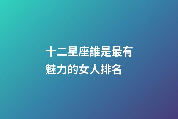 十二星座誰是最有魅力的女人排名-第1張-星座運勢-玄機派