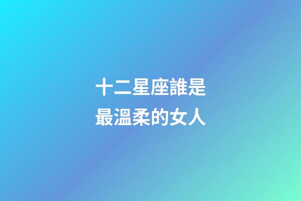 十二星座誰是最溫柔的女人-第1張-星座運勢-玄機派