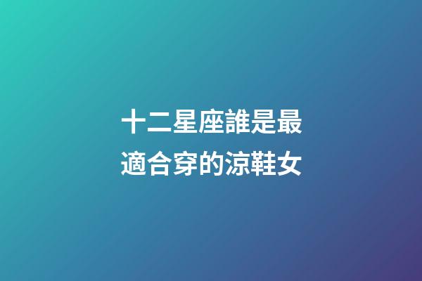 十二星座誰是最適合穿的涼鞋女-第1張-星座運勢-玄機派