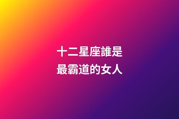 十二星座誰是最霸道的女人-第1張-星座運勢-玄機派