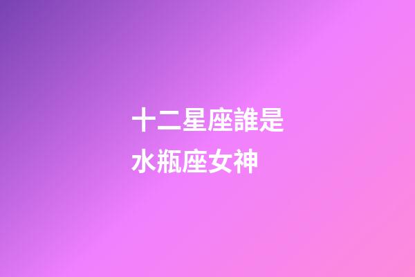 十二星座誰是水瓶座女神-第1張-星座運勢-玄機派