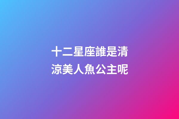 十二星座誰是清涼美人魚公主呢-第1張-星座運(yùn)勢-玄機(jī)派