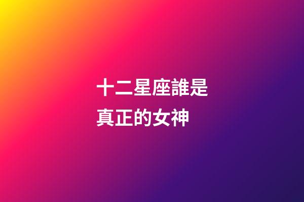 十二星座誰是真正的女神-第1張-星座運勢-玄機派