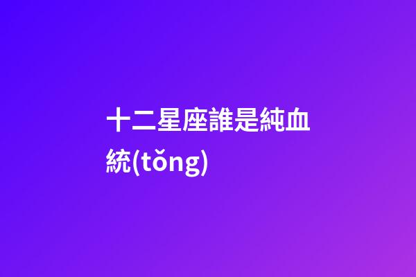 十二星座誰是純血統(tǒng)-第1張-星座運勢-玄機派