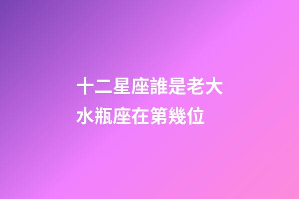 十二星座誰是老大水瓶座在第幾位-第1張-星座運勢-玄機派