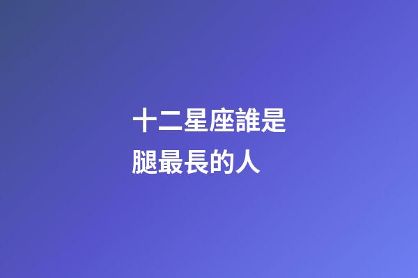 十二星座誰是腿最長的人-第1張-星座運勢-玄機派