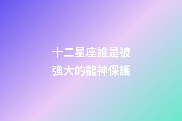 十二星座誰是被強大的龍神保護-第1張-星座運勢-玄機派