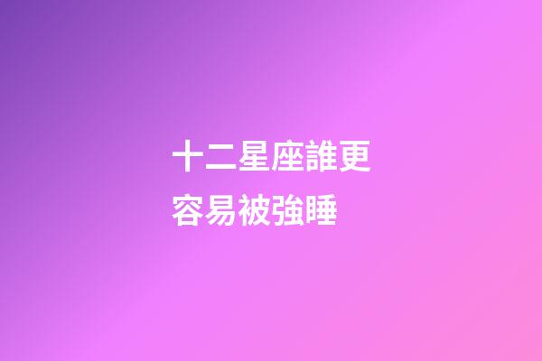 十二星座誰更容易被強睡-第1張-星座運勢-玄機派
