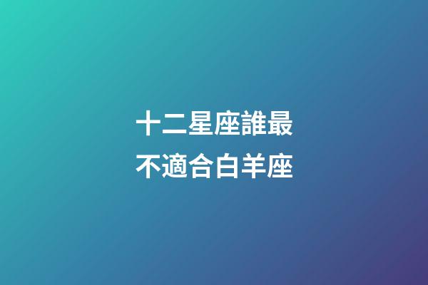 十二星座誰最不適合白羊座-第1張-星座運勢-玄機派