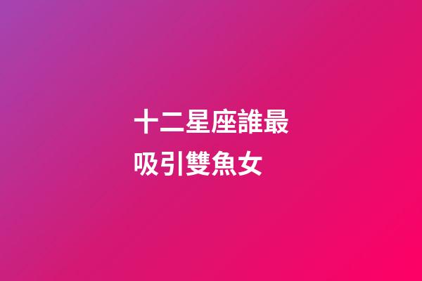 十二星座誰最吸引雙魚女-第1張-星座運勢-玄機派