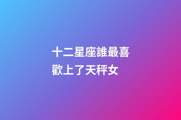 十二星座誰最喜歡上了天秤女-第1張-星座運(yùn)勢(shì)-玄機(jī)派