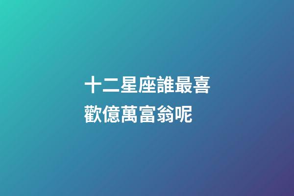 十二星座誰最喜歡億萬富翁呢-第1張-星座運勢-玄機派