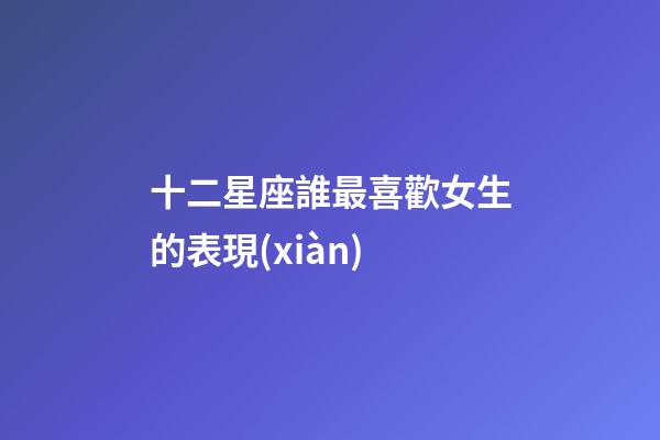 十二星座誰最喜歡女生的表現(xiàn)-第1張-星座運勢-玄機(jī)派