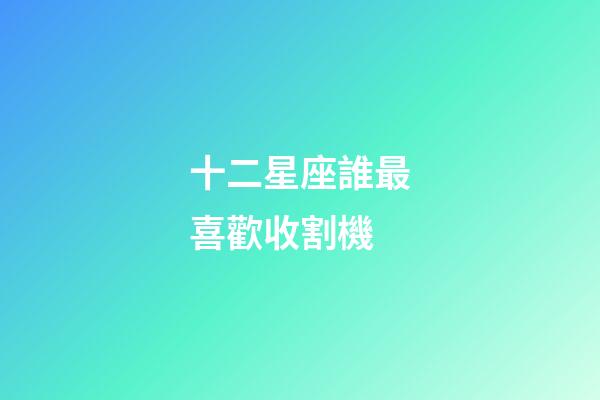 十二星座誰最喜歡收割機-第1張-星座運勢-玄機派