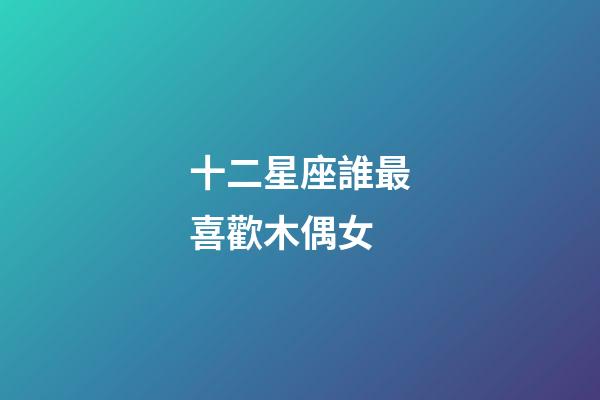 十二星座誰最喜歡木偶女-第1張-星座運勢-玄機派
