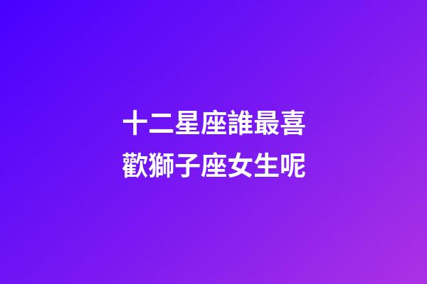 十二星座誰最喜歡獅子座女生呢-第1張-星座運勢-玄機派