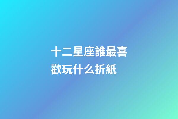 十二星座誰最喜歡玩什么折紙-第1張-星座運勢-玄機派