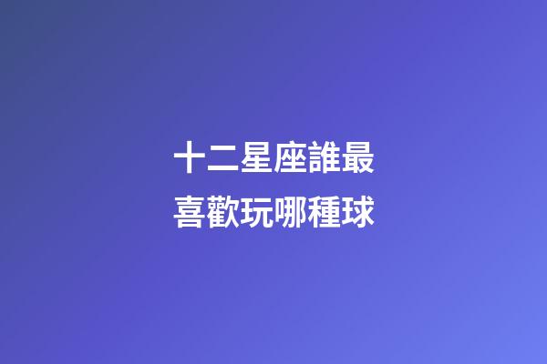 十二星座誰最喜歡玩哪種球-第1張-星座運(yùn)勢(shì)-玄機(jī)派