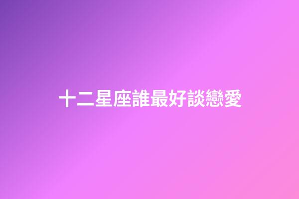 十二星座誰最好談戀愛-第1張-星座運勢-玄機派