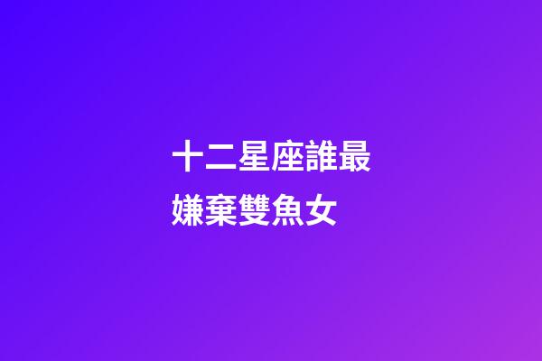 十二星座誰最嫌棄雙魚女-第1張-星座運(yùn)勢-玄機(jī)派