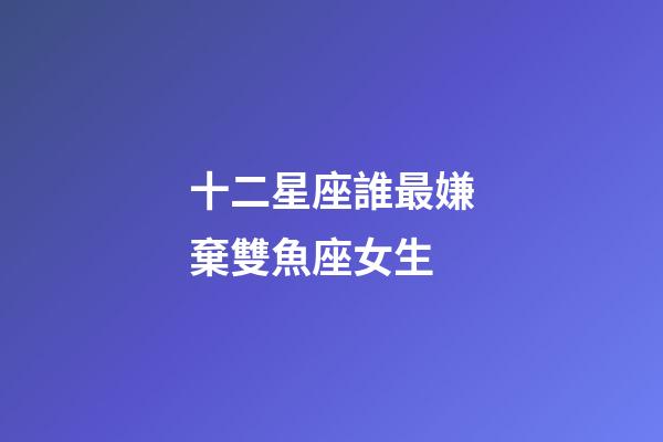 十二星座誰最嫌棄雙魚座女生-第1張-星座運勢-玄機派