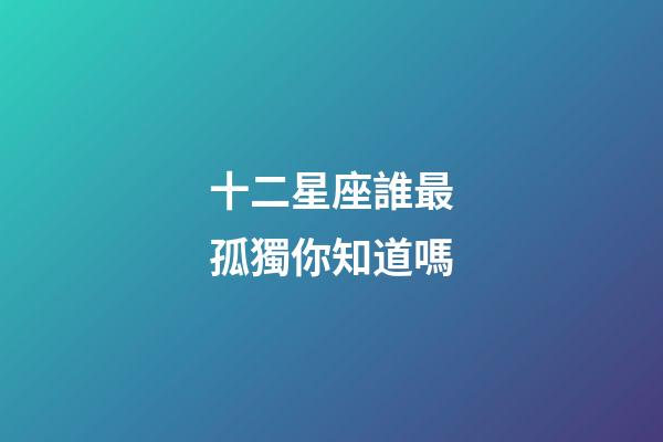 十二星座誰最孤獨你知道嗎-第1張-星座運勢-玄機派