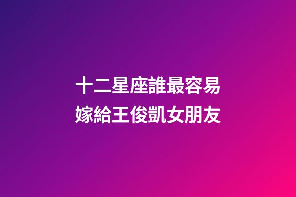 十二星座誰最容易嫁給王俊凱女朋友-第1張-星座運勢-玄機派