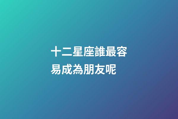 十二星座誰最容易成為朋友呢-第1張-星座運勢-玄機派
